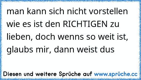 man kann sich nicht vorstellen wie es ist den RICHTIGEN zu lieben, doch wenns so weit ist, glaubs mir, dann weist dus 