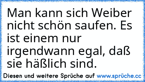 Man kann sich Weiber nicht schön saufen. Es ist einem nur irgendwann egal, daß sie häßlich sind.