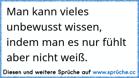 Man kann vieles unbewusst wissen, indem man es nur fühlt aber nicht weiß.