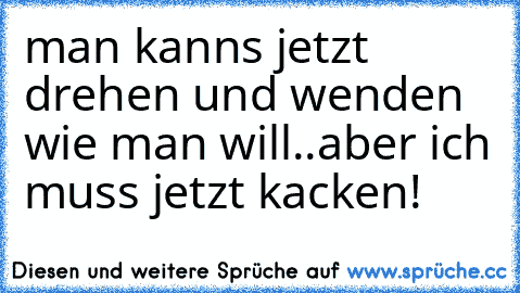 man kanns jetzt drehen und wenden wie man will..aber ich muss jetzt kacken!