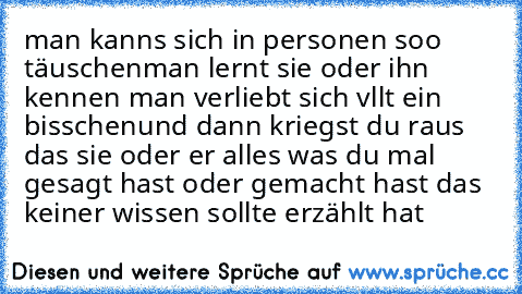 man kanns sich in personen soo täuschen
man lernt sie oder ihn kennen man verliebt sich vllt ein bisschen
und dann kriegst du raus das sie oder er alles was du mal gesagt hast oder gemacht hast das keiner wissen sollte erzählt hat