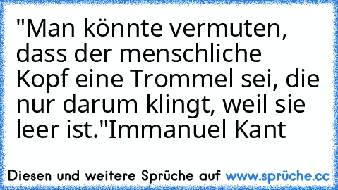 "Man könnte vermuten, dass der menschliche Kopf eine Trommel sei, die nur darum klingt, weil sie leer ist."
Immanuel Kant