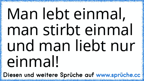 Man lebt einmal, man stirbt einmal und man liebt nur einmal!