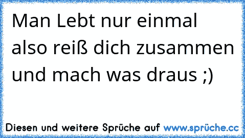 Man Lebt nur einmal also reiß dich zusammen und mach was draus ;)