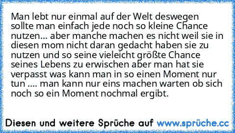 Man lebt nur einmal auf der Welt deswegen sollte man einfach jede noch so kleine Chance nutzen... aber manche machen es nicht weil sie in diesen mom nicht daran gedacht haben sie zu nutzen und so seine vieleicht größte Chance seines Lebens zu erwischen aber man hat sie verpasst was kann man in so einen Moment nur tun .... man kann nur eins machen warten ob sich noch so ein Moment nochmal ergibt.