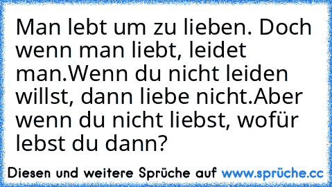 Man lebt um zu lieben. Doch wenn man liebt, leidet man.
Wenn du nicht leiden willst, dann liebe nicht.
Aber wenn du nicht liebst, wofür lebst du dann?