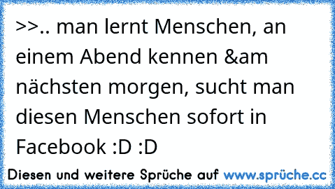 >>.. man lernt Menschen, an einem Abend kennen &´am nächsten morgen, sucht man diesen Menschen sofort in Facebook :D :D