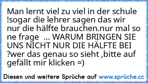 Man lernt viel zu viel in der schule !
sogar die lehrer sagen das wir nur die hälfte brauchen.
nur mal so ne frage  ... WARUM BRINGEN SIE UNS NICHT NUR DIE HÄLFTE BEI ?
wer das genau so sieht ,bitte auf gefällt mir klicken =)