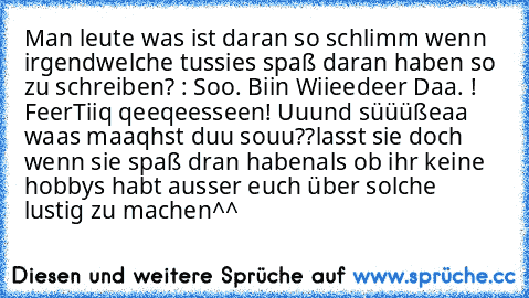 Man leute was ist daran so schlimm wenn irgendwelche tussies spaß daran haben so zu schreiben? : Soo. Biin Wiieedeer Daa. ! FeerTiiq qeeqeesseen! Uuund süüüßeaa waas maaqhst duu souu??
lasst sie doch wenn sie spaß dran haben
als ob ihr keine hobbys habt ausser euch über solche lustig zu machen^^