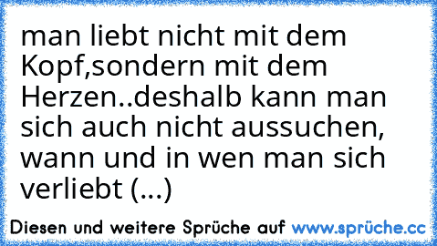 man liebt nicht mit dem Kopf,sondern mit dem Herzen..
deshalb kann man sich auch nicht aussuchen, wann und in wen man sich verliebt (...)