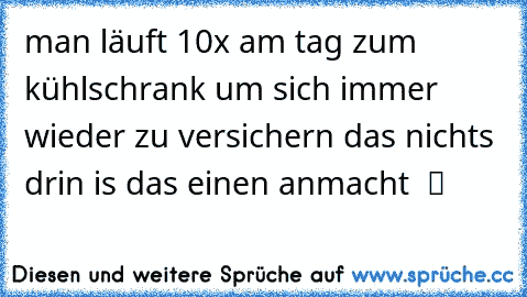 man läuft 10x am tag zum kühlschrank um sich immer wieder zu versichern das nichts drin is das einen anmacht  ツ