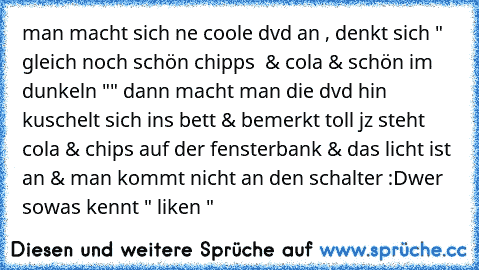 man macht sich ne coole dvd an , denkt sich " gleich noch schön chipps  & cola & schön im dunkeln "" dann macht man die dvd hin kuschelt sich ins bett & bemerkt toll jz steht cola & chips auf der fensterbank & das licht ist an & man kommt nicht an den schalter :D
wer sowas kennt " liken "