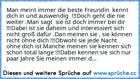 Man meint immer die beste Freundin  kennt dich in und auswendig  !!!
Doch geht die nie weiter ….
Man sagt  sie ist doch immer bei dir !!!
Dabei ist sie daheim und interessiert sich nicht groß dafür ….
Dan meinen sie , sie können nicht ohne dich !!!
Obwohl sie jede Nacht  ohne dich ist …
Manche meinen sie kennen sich schon total lange !!!
Dabei kennen sie sich nur paar Jahre …
Sie meinen immer d...