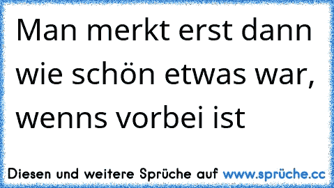 Man merkt erst dann wie schön etwas war, wenns vorbei ist 