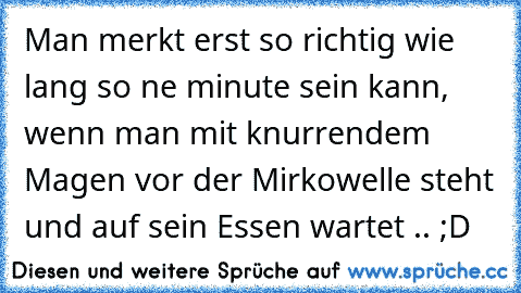 Man merkt erst so richtig wie lang so ne minute sein kann, wenn man mit knurrendem Magen vor der Mirkowelle steht und auf sein Essen wartet .. ;D