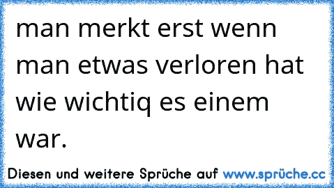 man merkt erst wenn man etwas verloren hat wie wichtiq es einem war.