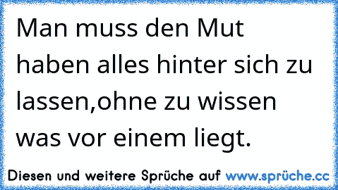 Man muss den Mut haben alles hinter sich zu lassen,
ohne zu wissen was vor einem liegt.