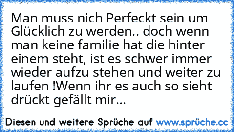 Man muss nich Perfeckt sein um Glücklich zu werden.. doch wenn man keine familie hat die hinter einem steht, ist es schwer immer wieder aufzu stehen und weiter zu laufen !
Wenn ihr es auch so sieht drückt gefällt mir...