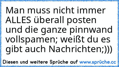 Man muss nicht immer ALLES überall posten und die ganze pinnwand vollspamen; weißt du es gibt auch Nachrichten;)))