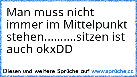 Man muss nicht immer im Mittelpunkt stehen..........sitzen ist auch ok
xDD