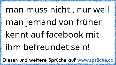 man muss nicht , nur weil man jemand von früher kennt auf facebook mit ihm befreundet sein!