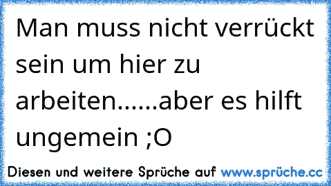 Man muss nicht verrückt sein um hier zu arbeiten......aber es hilft ungemein ;O