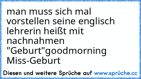 man muss sich mal vorstellen seine englisch lehrerin heißt mit nachnahmen "Geburt"
goodmorning Miss-Geburt