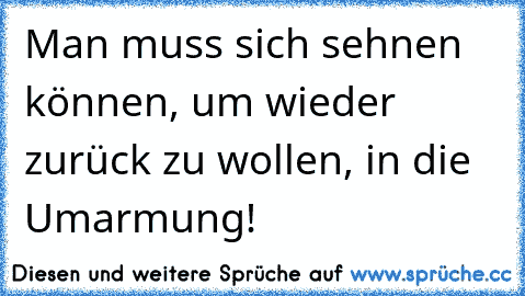 Man muss sich sehnen können, um wieder zurück zu wollen, in die Umarmung!