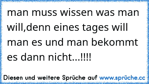 man muss wissen was man will,denn eines tages will man es und man bekommt es dann nicht...!!!!