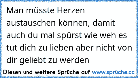 Man müsste Herzen austauschen können, damit auch du mal spürst wie weh es tut dich zu lieben aber nicht von dir geliebt zu werden…