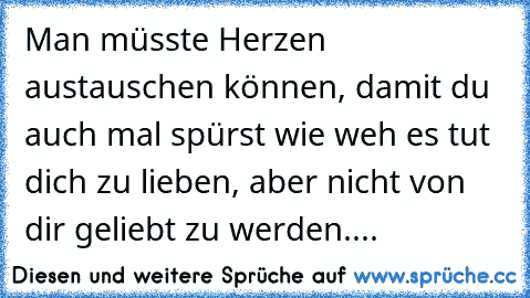 Man müsste Herzen austauschen können, damit du auch mal spürst wie weh es tut dich zu lieben, aber nicht von dir geliebt zu werden....