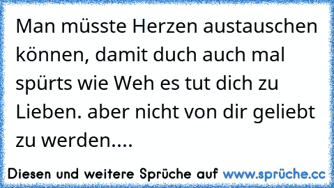 Man müsste Herzen austauschen können, damit duch auch mal spürts wie Weh es tut dich zu Lieben. aber nicht von dir geliebt zu werden....