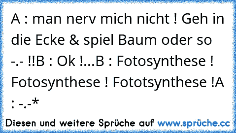 A : man nerv mich nicht ! Geh in die Ecke & spiel Baum oder so -.- !!
B : Ok !
...
B : Fotosynthese ! Fotosynthese ! Fototsynthese !
A : -.-*