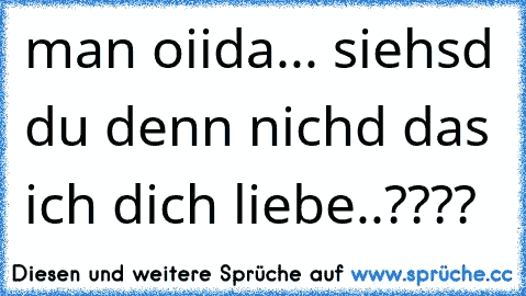 man oiida... siehsd du denn nichd das ich dich liebe..????