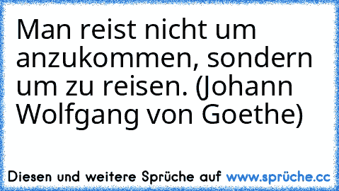 Man reist nicht um anzukommen, sondern um zu reisen. (Johann Wolfgang von Goethe)