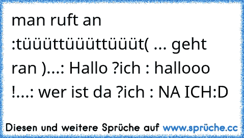 man ruft an :
tüüüt
tüüüt
tüüüt
( ... geht ran )
...: Hallo ?
ich : hallooo !
...: wer ist da ?
ich : NA ICH
:D