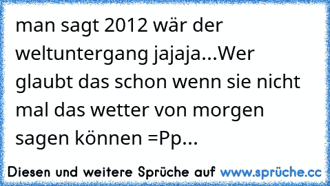 man sagt 2012 wär der weltuntergang jajaja...Wer glaubt das schon wenn sie nicht mal das wetter von morgen sagen können =Pp...