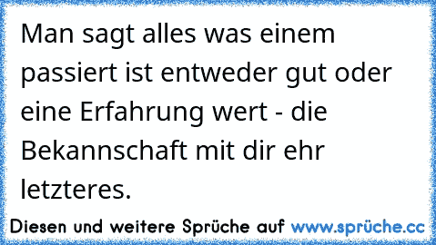 Man sagt alles was einem passiert ist entweder gut oder eine Erfahrung wert - die Bekannschaft mit dir ehr letzteres.