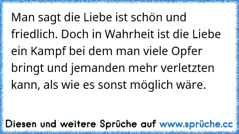 Man sagt die Liebe ist schön und friedlich. Doch in Wahrheit ist die Liebe ein Kampf bei dem man viele Opfer bringt und jemanden mehr verletzten kann, als wie es sonst möglich wäre.