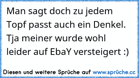 Man sagt doch zu jedem Topf passt auch ein Denkel. Tja meiner wurde wohl leider auf EbaY versteigert :)