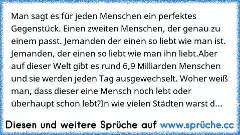 Man sagt es für jeden Menschen ein perfektes Gegenstück. Einen zweiten Menschen, der genau zu einem passt. Jemanden der einen so liebt wie man ist. Jemanden, der einen so liebt wie man ihn liebt.
Aber auf dieser Welt gibt es rund 6,9 Milliarden Menschen und sie werden jeden Tag ausgewechselt. Woher weiß man, dass dieser eine Mensch noch lebt oder überhaupt schon lebt?
In wie vielen Städten wars...