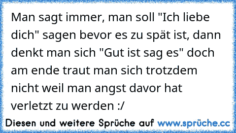 Man sagt immer, man soll "Ich liebe dich" sagen bevor es zu spät ist, dann denkt man sich "Gut ist sag es" doch am ende traut man sich trotzdem nicht weil man angst davor hat verletzt zu werden :/