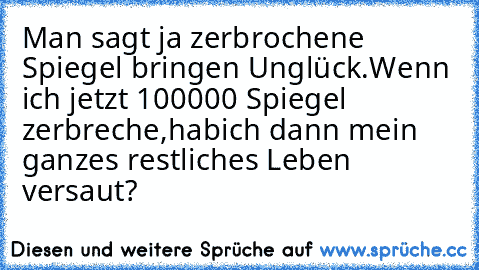 Man sagt ja zerbrochene Spiegel bringen Unglück.
Wenn ich jetzt 100000 Spiegel zerbreche,hab
ich dann mein ganzes restliches Leben versaut?