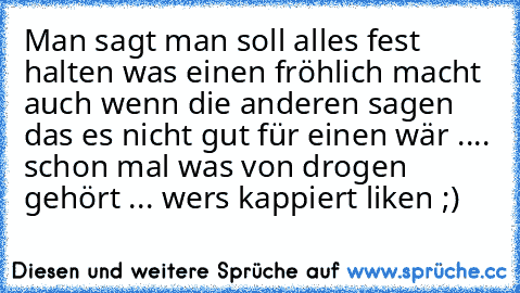 Man sagt man soll alles fest halten was einen fröhlich macht auch wenn die anderen sagen das es nicht gut für einen wär .... schon mal was von drogen gehört ... wers kappiert liken ;)