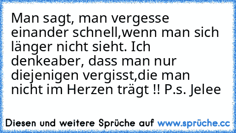 Man sagt, man vergesse einander schnell,
wenn man sich länger nicht sieht. Ich denke
aber, dass man nur diejenigen vergisst,
die man nicht im Herzen trägt !! ♥
P.s. Jelee