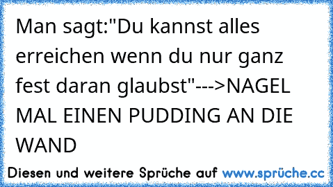 Man sagt:"Du kannst alles erreichen wenn du nur ganz fest daran glaubst"
--->NAGEL MAL EINEN PUDDING AN DIE WAND