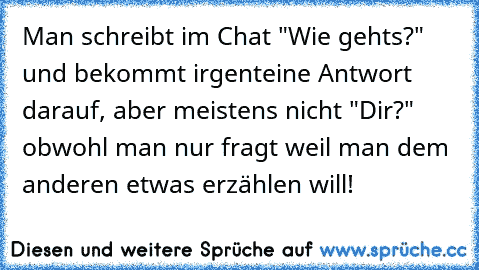 Man schreibt im Chat "Wie gehts?" und bekommt irgenteine Antwort darauf, aber meistens nicht "Dir?" obwohl man nur fragt weil man dem anderen etwas erzählen will!