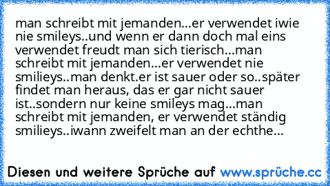 man schreibt mit jemanden...er verwendet iwie nie smileys..und wenn er dann doch mal eins verwendet freudt man sich tierisch...
♥♥♥
man schreibt mit jemanden...er verwendet nie smilieys..man denkt.er ist sauer oder so..später findet man heraus, das er gar nicht sauer ist..sondern nur keine smileys mag...
♥♥♥
man schreibt mit jemanden, er verwendet ständig smilieys..iwann zweifelt man an der ech...