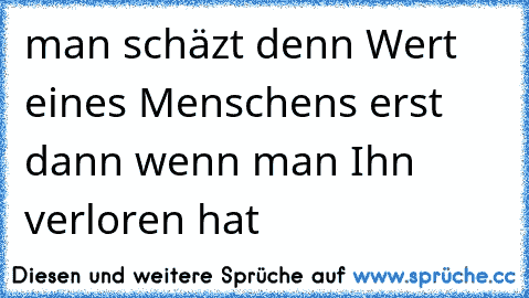 man schäzt denn Wert eines Menschens erst dann wenn man Ihn verloren hat