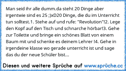 Man seid ihr alle dumm.
da steht 20 Dinge aber irgentwie sind es 25 ;)
xD
20 Dinge, die du im Unterricht tun solltest.
1. Stehe auf und rufe: "Revolution"!
2. Lege den Kopf auf den Tisch und schnarche hörbar!
3. Gehe zur Toilette und bringe ein schönes Blatt von einem Baum mit und schenke es deinem Lehrer !
4. Gehe in irgendeine klasse wo gerade unterricht ist und sage das du der neue Schüler b...